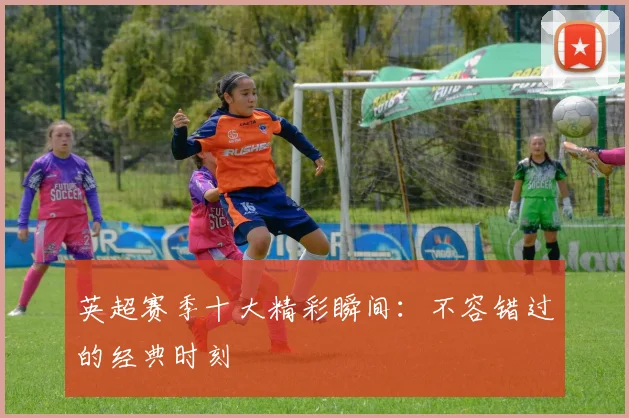 英超赛季十大精彩瞬间：不容错过的经典时刻