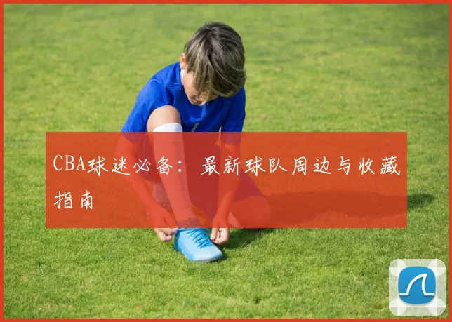 CBA球迷必备:最新球队周边与收藏指南