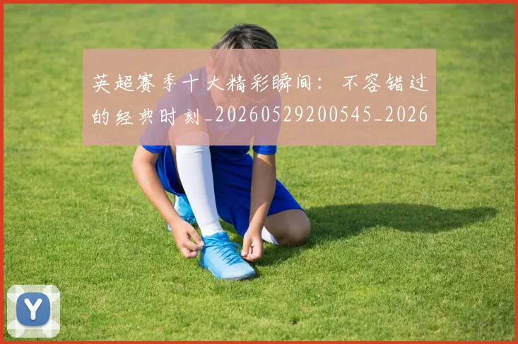 英超赛季十大精彩瞬间：不容错过的经典时刻_20260529200545_20260711201614