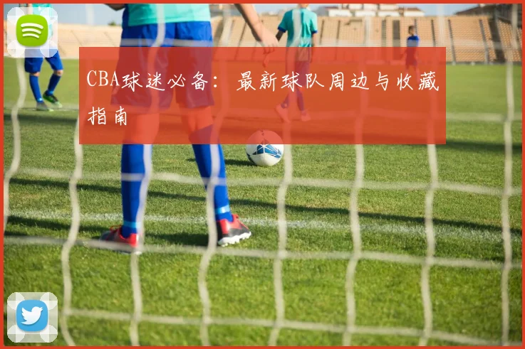 CBA球迷必备:最新球队周边与收藏指南