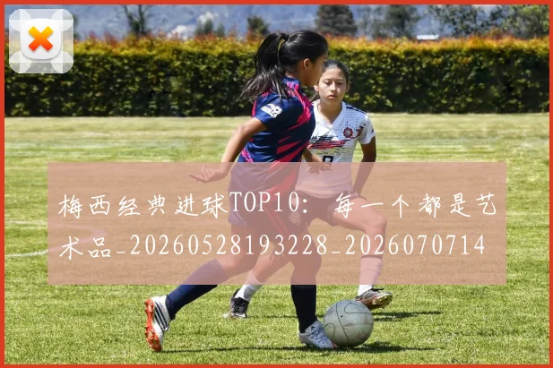 梅西经典进球TOP10:每一个都是艺术品_20260528193228_20260707145101
